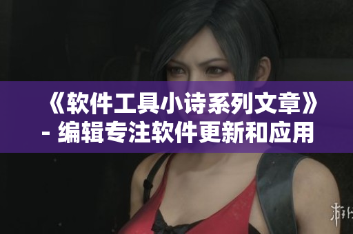 《软件工具小诗系列文章》- 编辑专注软件更新和应用介绍