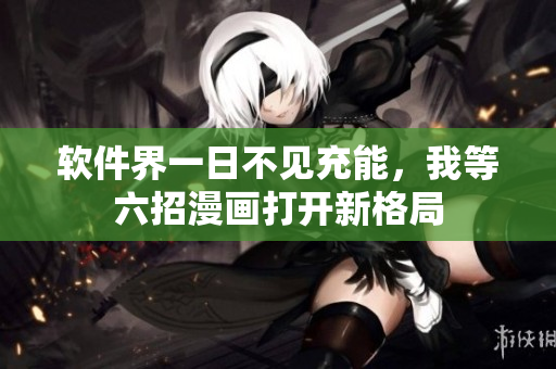 软件界一日不见充能，我等六招漫画打开新格局