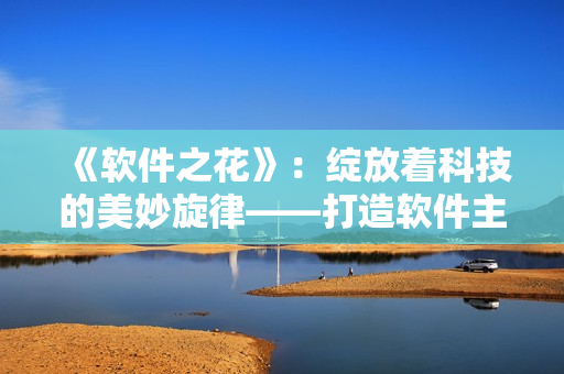 《软件之花》：绽放着科技的美妙旋律——打造软件主题曲