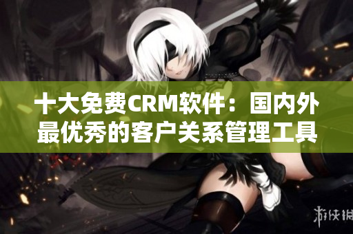 十大免费CRM软件：国内外最优秀的客户关系管理工具推荐