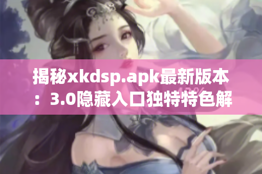 揭秘xkdsp.apk最新版本：3.0隐藏入口独特特色解析