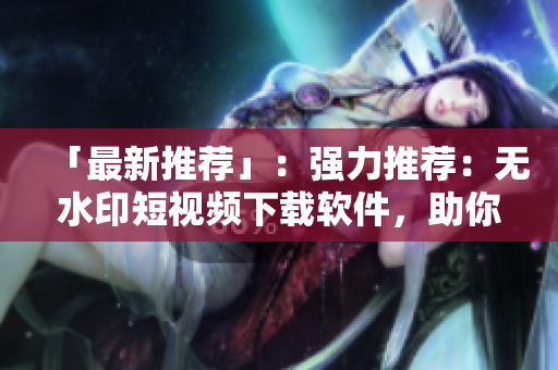 「最新推荐」：强力推荐：无水印短视频下载软件，助你轻松保存喜爱的视频！