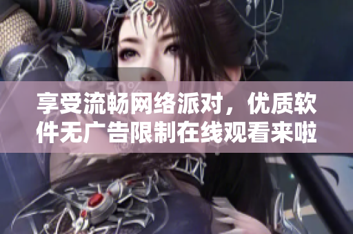 享受流畅网络派对，优质软件无广告限制在线观看来啦！