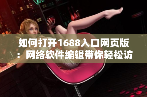 如何打开1688入口网页版：网络软件编辑带你轻松访问全球最大的批发市场