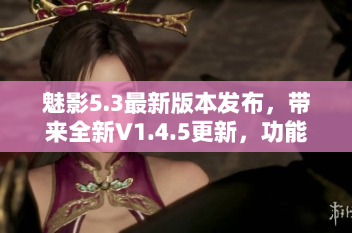 魅影5.3最新版本发布，带来全新V1.4.5更新，功能优化升级