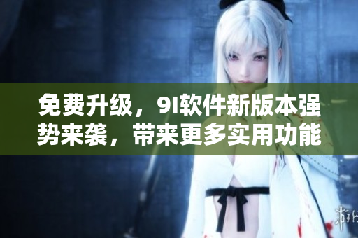 免费升级，9I软件新版本强势来袭，带来更多实用功能