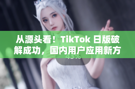 从源头看！TikTok 日版破解成功，国内用户应用新方法。
