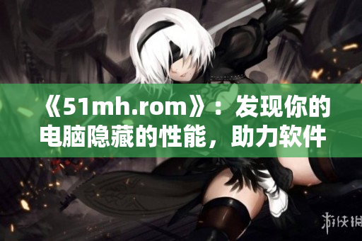 《51mh.rom》：发现你的电脑隐藏的性能，助力软件性能提升！