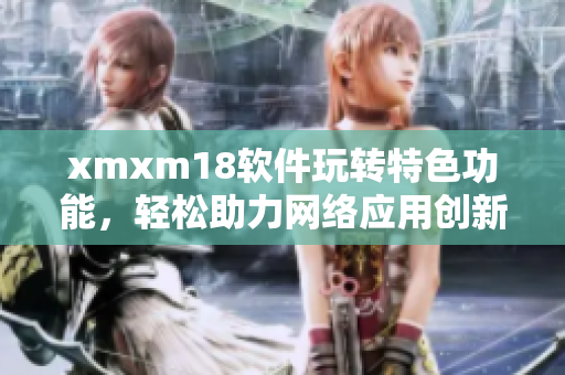 xmxm18软件玩转特色功能，轻松助力网络应用创新
