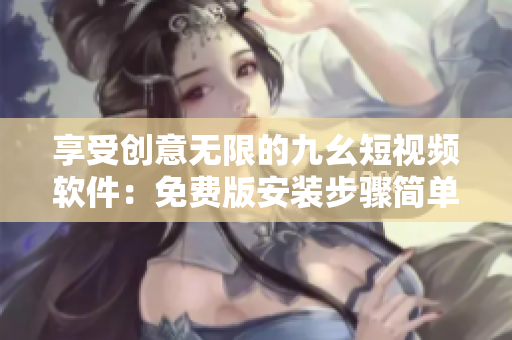 享受创意无限的九幺短视频软件：免费版安装步骤简单易懂