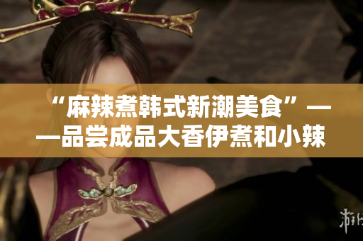“麻辣煮韩式新潮美食”——品尝成品大香伊煮和小辣椒的独特风味
