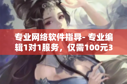 专业网络软件指导- 专业编辑1对1服务，仅需100元3小时，不容错过！