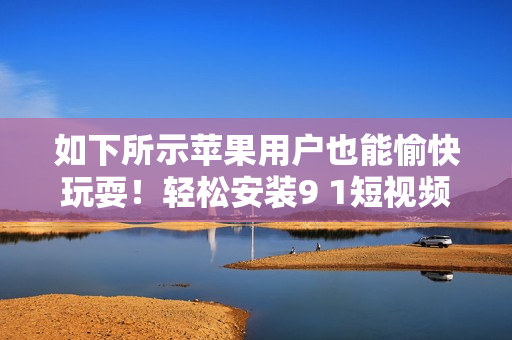 如下所示苹果用户也能愉快玩耍！轻松安装9 1短视频苹果版指南