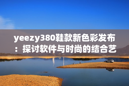 yeezy380鞋款新色彩发布：探讨软件与时尚的结合艺术