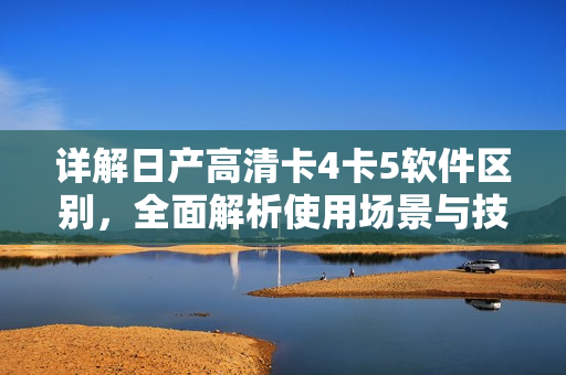 详解日产高清卡4卡5软件区别，全面解析使用场景与技术应用