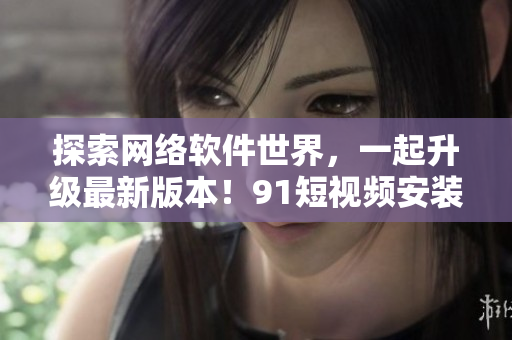 探索网络软件世界，一起升级最新版本！91短视频安装2023版本全面解析