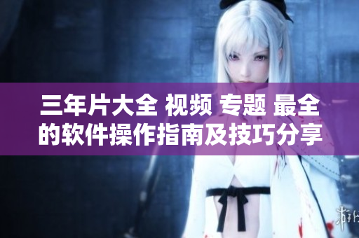 三年片大全 视频 专题 最全的软件操作指南及技巧分享