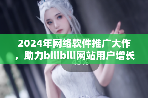 2024年网络软件推广大作，助力bilibili网站用户增长