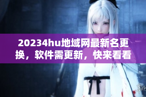 20234hu地域网最新名更换，软件需更新，快来看看最新版！