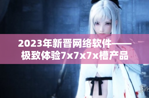2023年新晋网络软件——极致体验7x7x7x槽产品