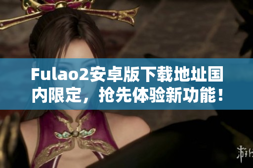 Fulao2安卓版下载地址国内限定，抢先体验新功能！