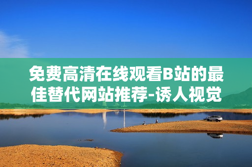 免费高清在线观看B站的最佳替代网站推荐-诱人视觉体验等你来体验！
