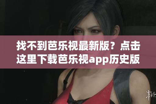 找不到芭乐视最新版？点击这里下载芭乐视app历史版本大全！