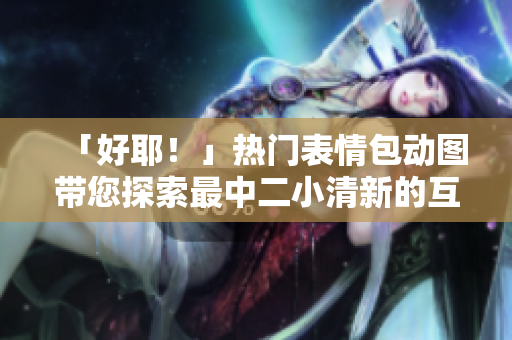 「好耶！」热门表情包动图带您探索最中二小清新的互联网文化风潮!