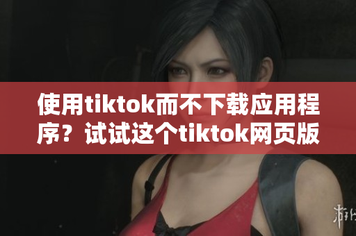 使用tiktok而不下载应用程序？试试这个tiktok网页版！