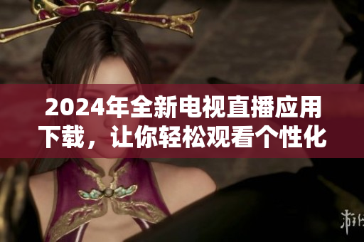 2024年全新电视直播应用下载，让你轻松观看个性化节目