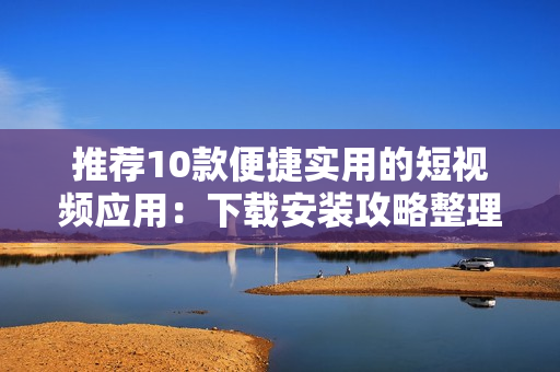 推荐10款便捷实用的短视频应用：下载安装攻略整理