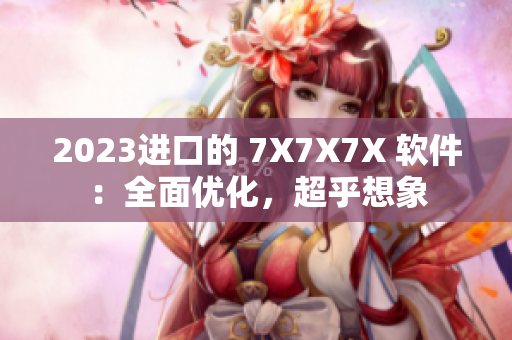 2023进口的 7X7X7X 软件：全面优化，超乎想象