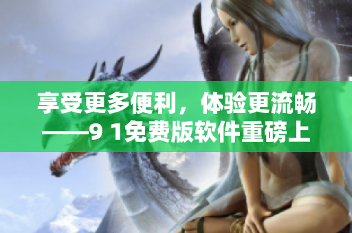 享受更多便利，体验更流畅——9 1免费版软件重磅上线