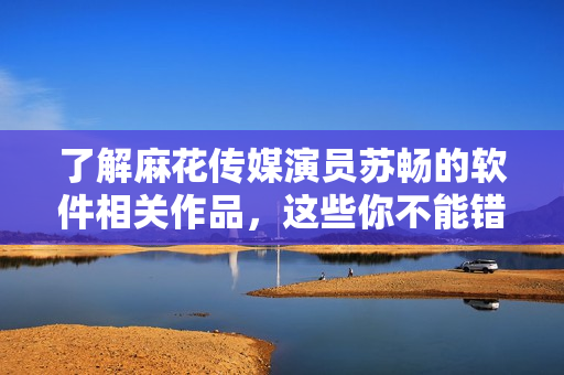 了解麻花传媒演员苏畅的软件相关作品，这些你不能错过！