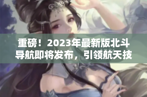 重磅！2023年最新版北斗导航即将发布，引领航天技术革新！