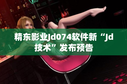 精东影业Jd074软件新“Jd技术”发布预告