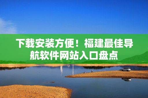 下载安装方便！福建最佳导航软件网站入口盘点