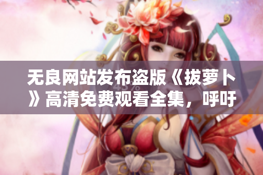 无良网站发布盗版《拔萝卜》高清免费观看全集，呼吁网友抵制盗版行为