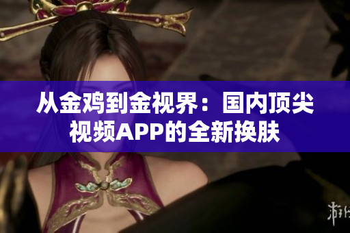 从金鸡到金视界：国内顶尖视频APP的全新换肤