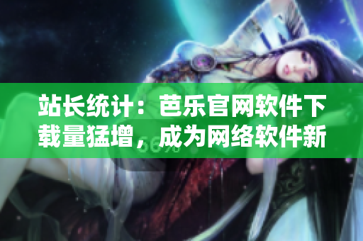 站长统计：芭乐官网软件下载量猛增，成为网络软件新贵
