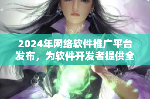 2024年网络软件推广平台发布，为软件开发者提供全方位推广服务