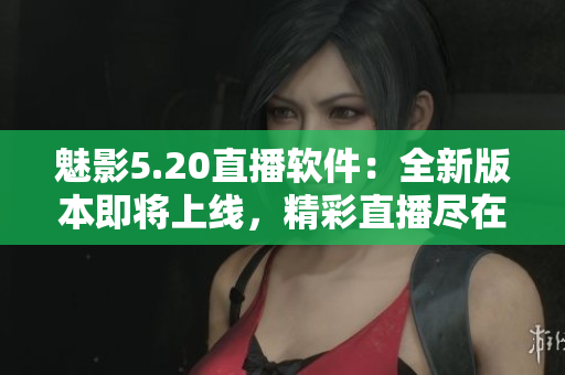魅影5.20直播软件：全新版本即将上线，精彩直播尽在掌握