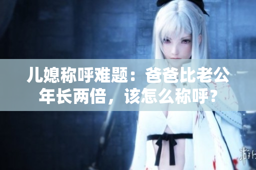 儿媳称呼难题：爸爸比老公年长两倍，该怎么称呼？