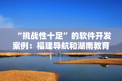 “挑战性十足”的软件开发案例：福建导航和湖南教育网的成功经验