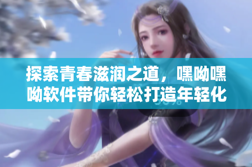 探索青春滋润之道，嘿呦嘿呦软件带你轻松打造年轻化网络生活