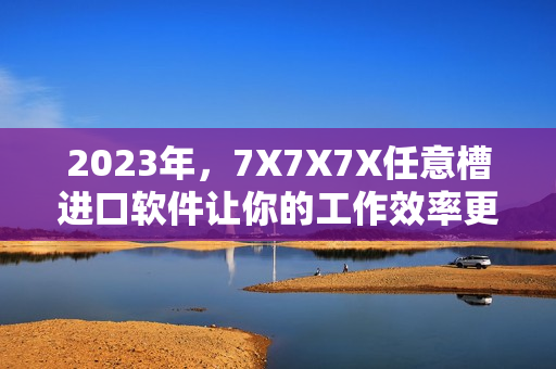 2023年，7X7X7X任意槽进口软件让你的工作效率更高！