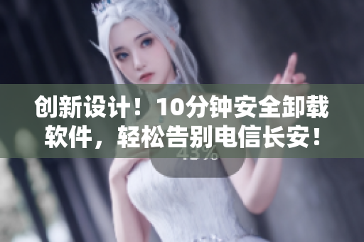 创新设计！10分钟安全卸载软件，轻松告别电信长安！
