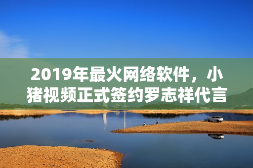 2019年最火网络软件，小猪视频正式签约罗志祥代言