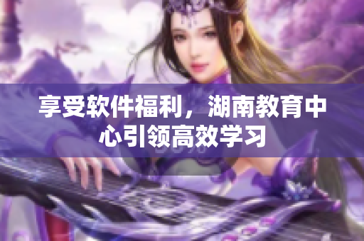享受软件福利，湖南教育中心引领高效学习