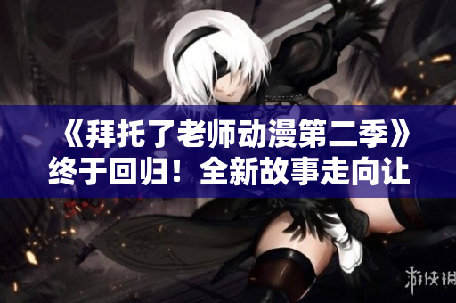 《拜托了老师动漫第二季》终于回归！全新故事走向让你欲罢不能！